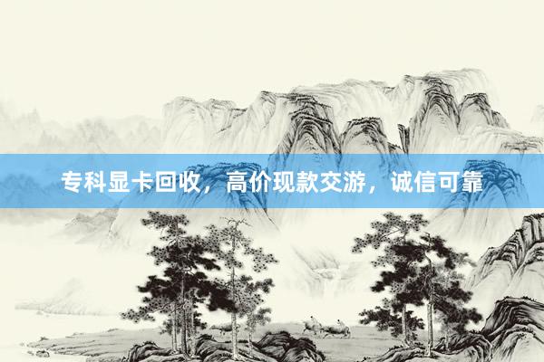 专科显卡回收，高价现款交游，诚信可靠